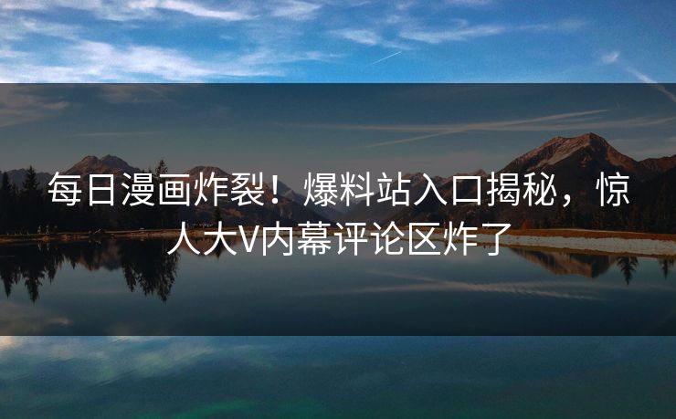 每日漫画炸裂！爆料站入口揭秘，惊人大V内幕评论区炸了
