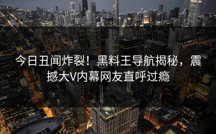 今日丑闻炸裂！黑料王导航揭秘，震撼大V内幕网友直呼过瘾
