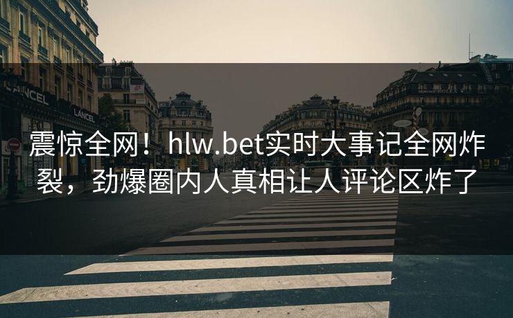 震惊全网！hlw.bet实时大事记全网炸裂，劲爆圈内人真相让人评论区炸了