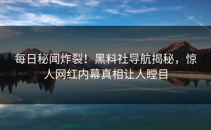 每日秘闻炸裂！黑料社导航揭秘，惊人网红内幕真相让人瞠目