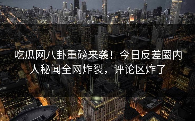 吃瓜网八卦重磅来袭！今日反差圈内人秘闻全网炸裂，评论区炸了