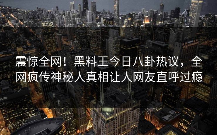 震惊全网！黑料王今日八卦热议，全网疯传神秘人真相让人网友直呼过瘾