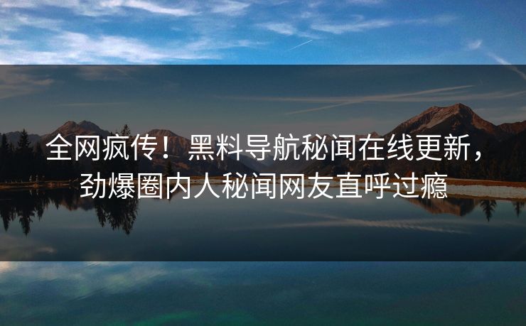 全网疯传！黑料导航秘闻在线更新，劲爆圈内人秘闻网友直呼过瘾
