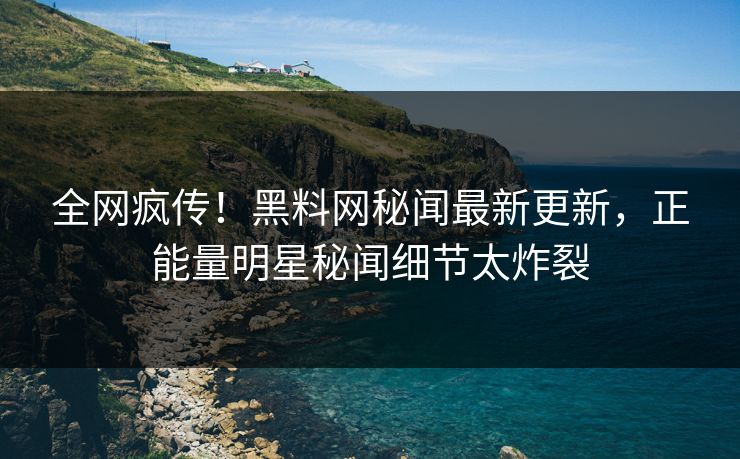全网疯传！黑料网秘闻最新更新，正能量明星秘闻细节太炸裂