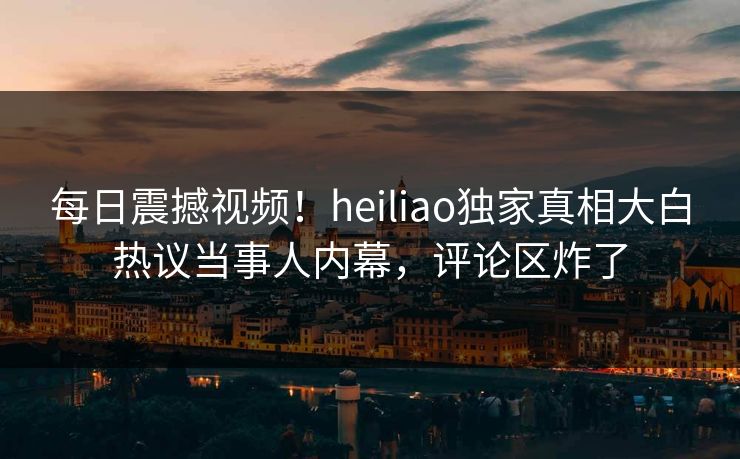 每日震撼视频！heiliao独家真相大白热议当事人内幕，评论区炸了
