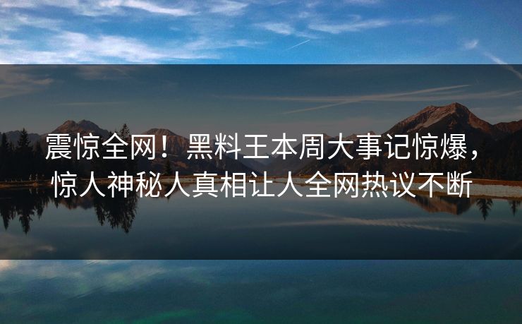 震惊全网！黑料王本周大事记惊爆，惊人神秘人真相让人全网热议不断