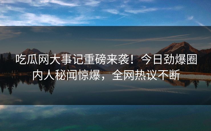 吃瓜网大事记重磅来袭！今日劲爆圈内人秘闻惊爆，全网热议不断
