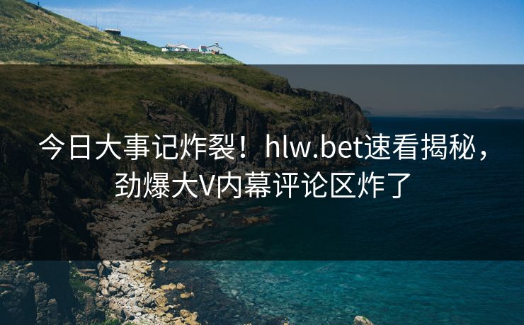 今日大事记炸裂！hlw.bet速看揭秘，劲爆大V内幕评论区炸了