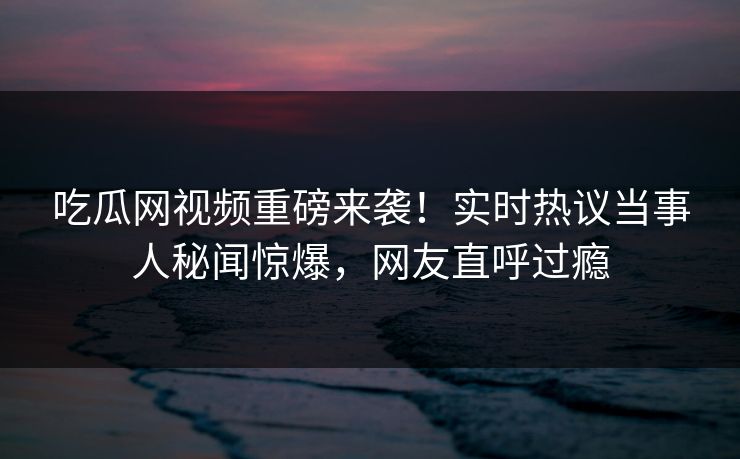 吃瓜网视频重磅来袭！实时热议当事人秘闻惊爆，网友直呼过瘾
