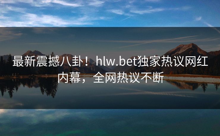 最新震撼八卦！hlw.bet独家热议网红内幕，全网热议不断