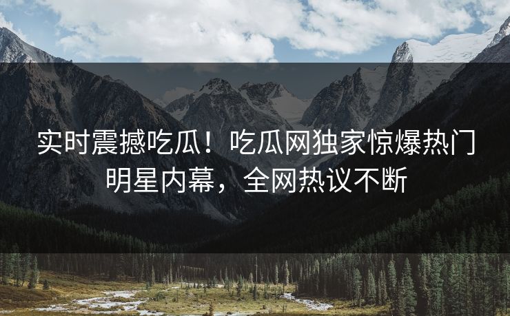 实时震撼吃瓜！吃瓜网独家惊爆热门明星内幕，全网热议不断