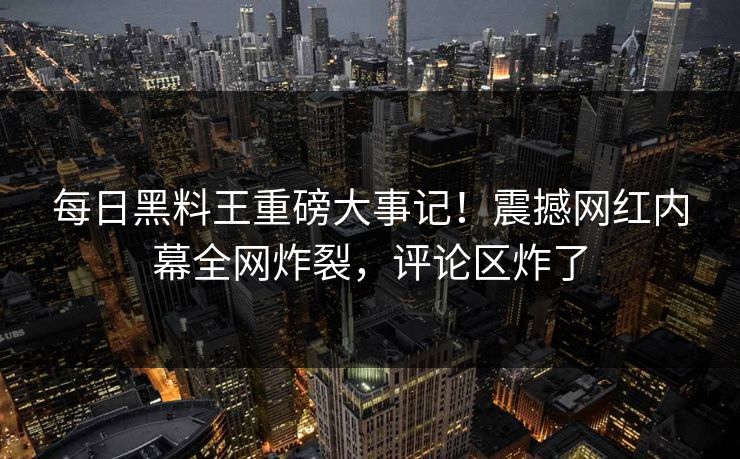 每日黑料王重磅大事记！震撼网红内幕全网炸裂，评论区炸了