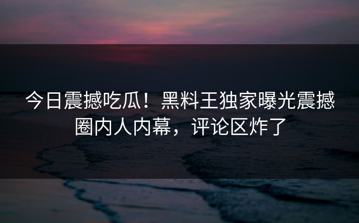今日震撼吃瓜！黑料王独家曝光震撼圈内人内幕，评论区炸了