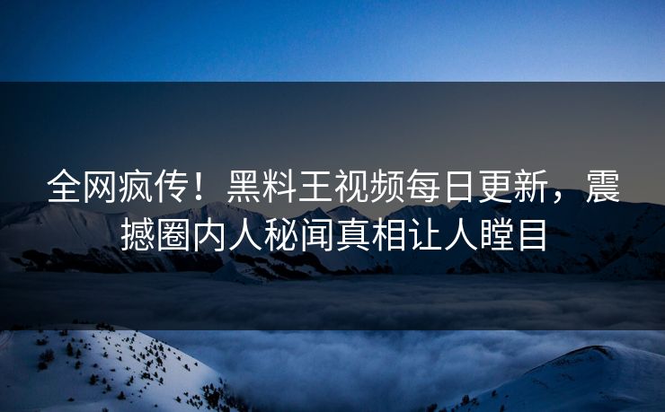全网疯传！黑料王视频每日更新，震撼圈内人秘闻真相让人瞠目