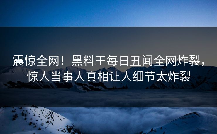 震惊全网！黑料王每日丑闻全网炸裂，惊人当事人真相让人细节太炸裂