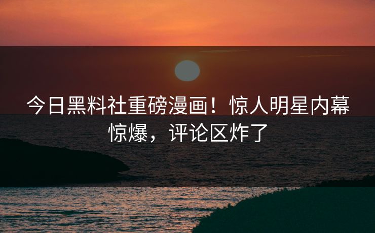 今日黑料社重磅漫画！惊人明星内幕惊爆，评论区炸了