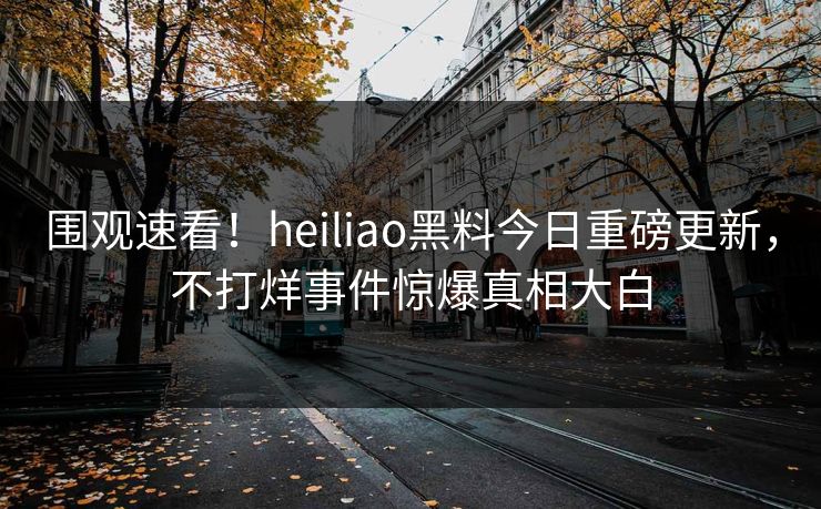 围观速看！heiliao黑料今日重磅更新，不打烊事件惊爆真相大白