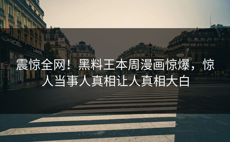 震惊全网！黑料王本周漫画惊爆，惊人当事人真相让人真相大白