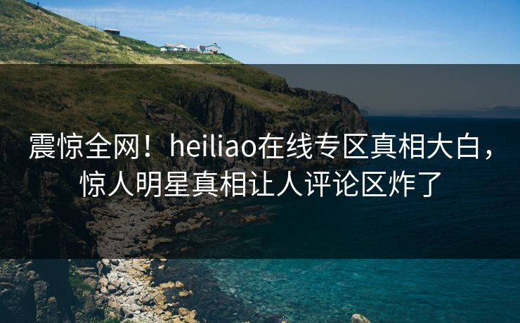 震惊全网！heiliao在线专区真相大白，惊人明星真相让人评论区炸了