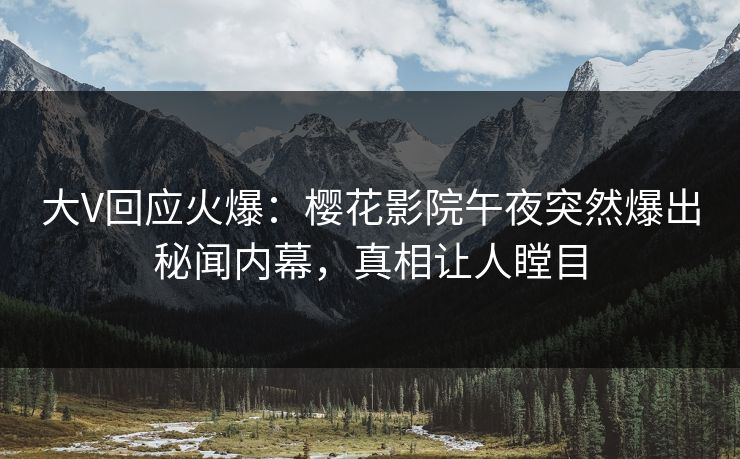 大V回应火爆：樱花影院午夜突然爆出秘闻内幕，真相让人瞠目