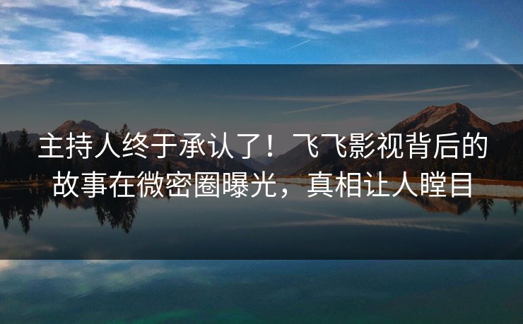 主持人终于承认了！飞飞影视背后的故事在微密圈曝光，真相让人瞠目