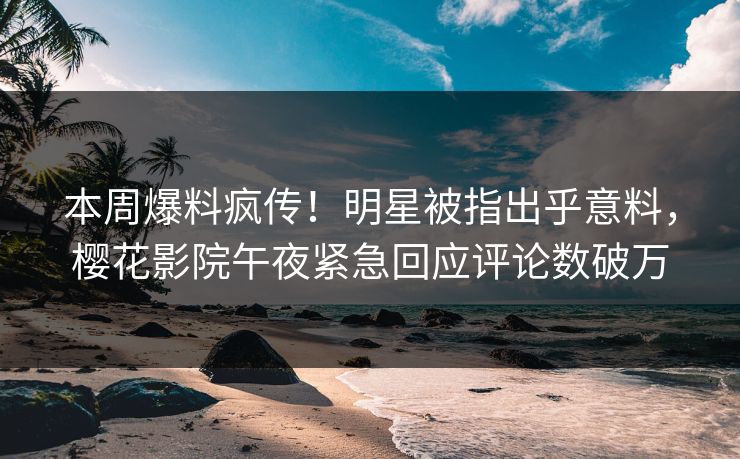 本周爆料疯传！明星被指出乎意料，樱花影院午夜紧急回应评论数破万