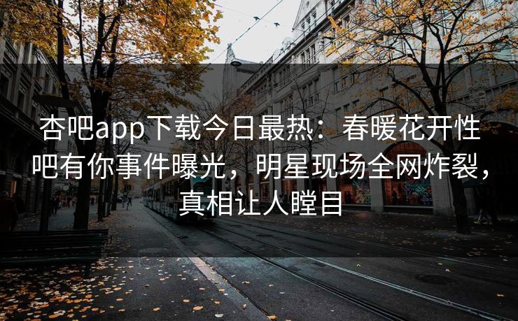 杏吧app下载今日最热：春暖花开性吧有你事件曝光，明星现场全网炸裂，真相让人瞠目