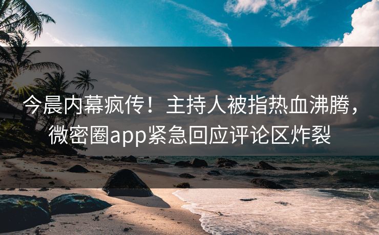 今晨内幕疯传！主持人被指热血沸腾，微密圈app紧急回应评论区炸裂