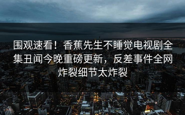 围观速看！香蕉先生不睡觉电视剧全集丑闻今晚重磅更新，反差事件全网炸裂细节太炸裂