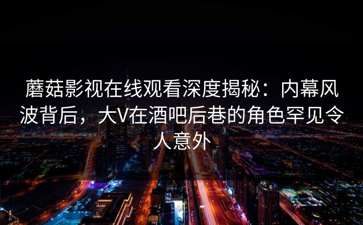 蘑菇影视在线观看深度揭秘:内幕风波背后,大V在酒吧后巷的角色罕见令人意外 蘑菇影视在线观看深度揭秘:内幕风波背后,大V在酒吧后巷的角色罕见令人意外