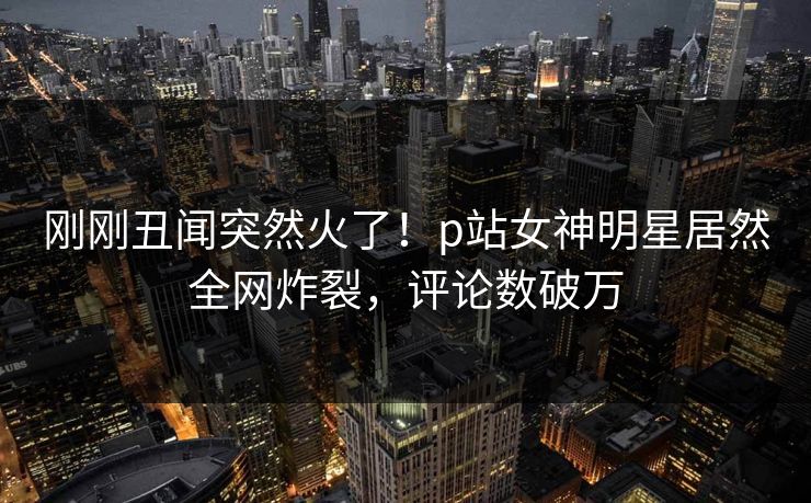 刚刚丑闻突然火了!p站女神明星居然全网炸裂,评论数破万 刚刚丑闻突然火了!p站女神明星居然全网炸裂,评论数破万