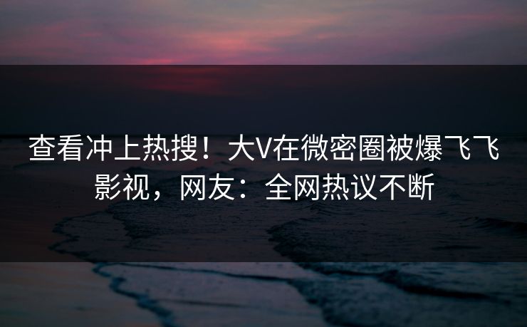 查看冲上热搜！大V在微密圈被爆飞飞影视，网友：全网热议不断