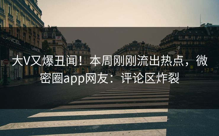 大V又爆丑闻！本周刚刚流出热点，微密圈app网友：评论区炸裂
