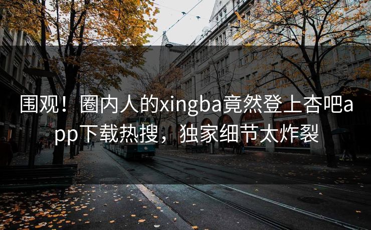 围观!圈内人的xingba竟然登上杏吧app下载热搜,独家细节太炸裂 围观!圈内人的xingba竟然登上杏吧app下载热搜,独家细节太炸裂