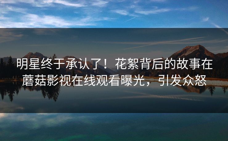 明星终于承认了!花絮背后的故事在蘑菇影视在线观看曝光,引发众怒 明星终于承认了!花絮背后的故事在蘑菇影视在线观看曝光,引发众怒