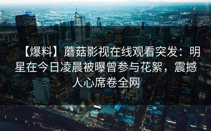 【爆料】蘑菇影视在线观看突发:明星在今日凌晨被曝曾参与花絮,震撼人心席卷全网 【爆料】蘑菇影视在线观看突发:明星在今日凌晨被曝曾参与花絮,震撼人心席卷全网