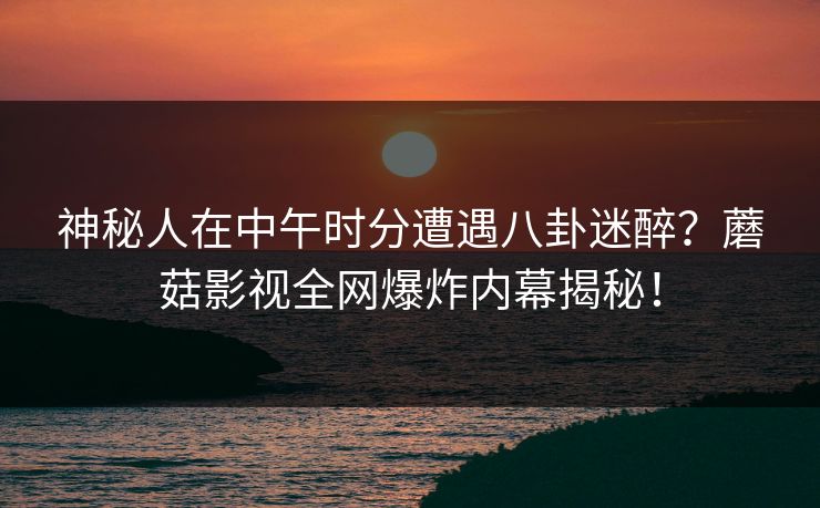 神秘人在中午时分遭遇八卦迷醉？蘑菇影视全网爆炸内幕揭秘！