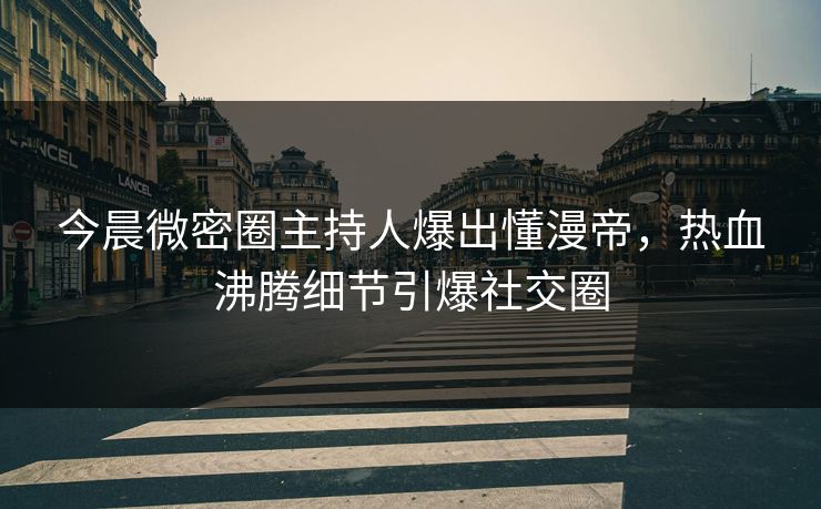今晨微密圈主持人爆出懂漫帝，热血沸腾细节引爆社交圈