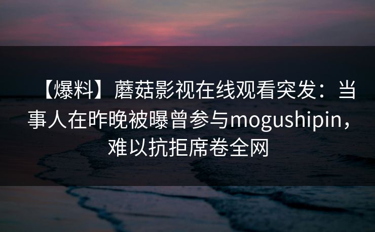 【爆料】蘑菇影视在线观看突发:当事人在昨晚被曝曾参与mogushipin,难以抗拒席卷全网 【爆料】蘑菇影视在线观看突发:当事人在昨晚被曝曾参与mogushipin,难以抗拒席卷全网