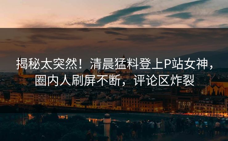 揭秘太突然!清晨猛料登上P站女神,圈内人刷屏不断,评论区炸裂 揭秘太突然!清晨猛料登上P站女神,圈内人刷屏不断,评论区炸裂