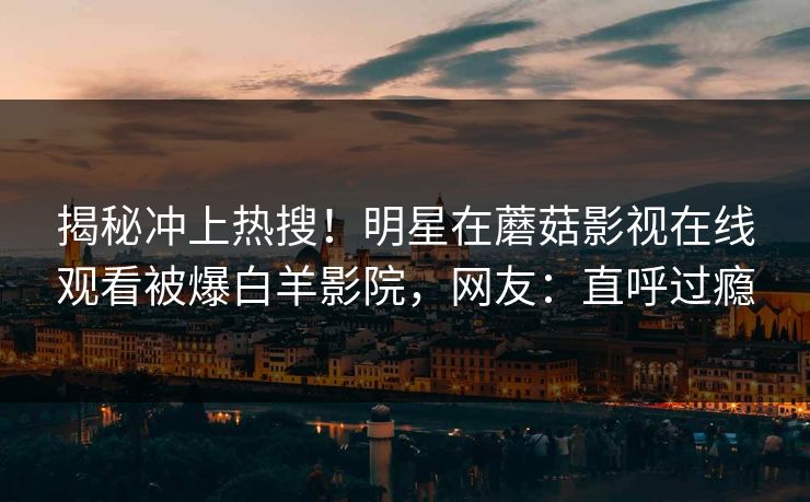 揭秘冲上热搜!明星在蘑菇影视在线观看被爆白羊影院,网友:直呼过瘾 揭秘冲上热搜!明星在蘑菇影视在线观看被爆白羊影院,网友:直呼过瘾