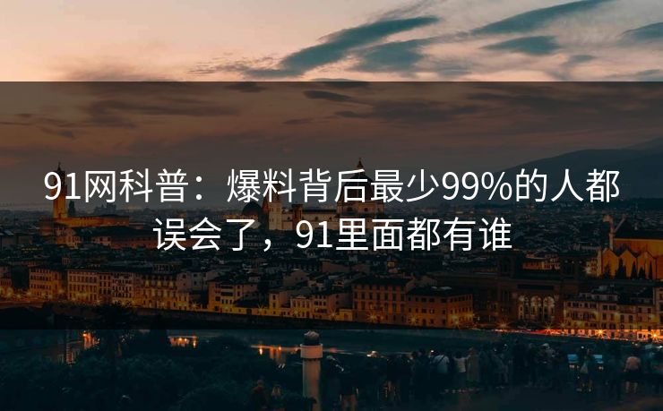 91网科普:爆料背后最少99%的人都误会了,91里面都有谁 91网科普:爆料背后最少99%的人都误会了,91里面都有谁