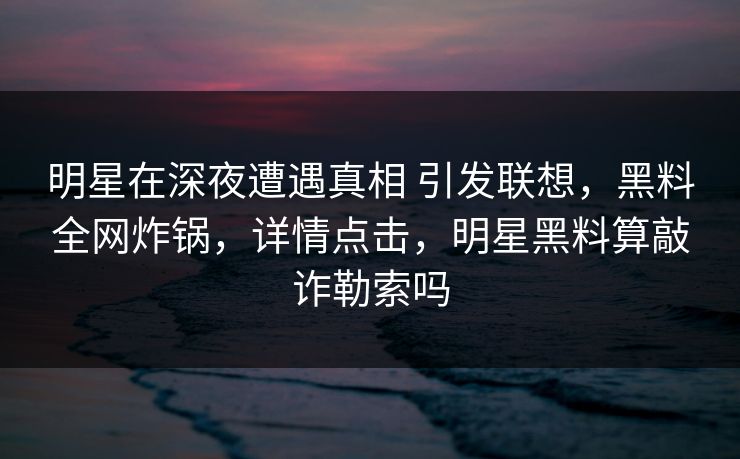 明星在深夜遭遇真相 引发联想,黑料全网炸锅,详情点击,明星黑料算敲诈勒索吗 明星在深夜遭遇真相 引发联想,黑料全网炸锅,详情点击,明星黑料算敲诈勒索吗