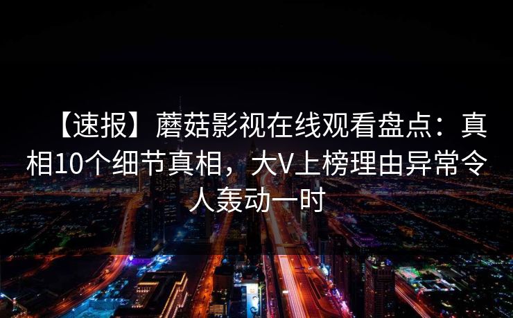 【速报】蘑菇影视在线观看盘点：真相10个细节真相，大V上榜理由异常令人轰动一时