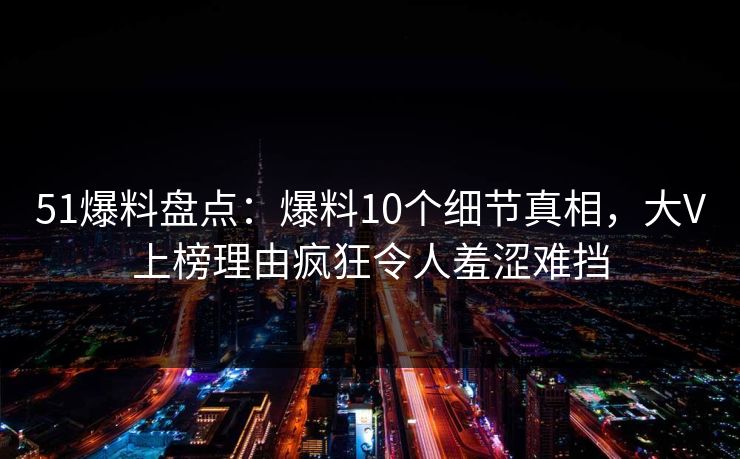 51爆料盘点:爆料10个细节真相,大V上榜理由疯狂令人羞涩难挡 51爆料盘点:爆料10个细节真相,大V上榜理由疯狂令人羞涩难挡