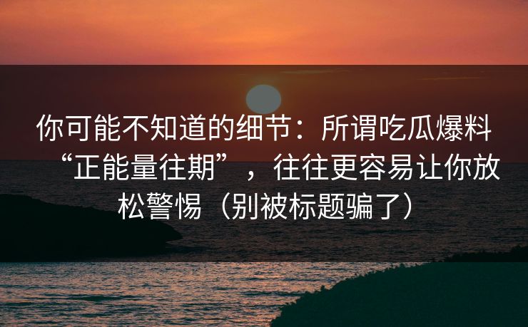 你可能不知道的细节：所谓吃瓜爆料“正能量往期”，往往更容易让你放松警惕（别被标题骗了）