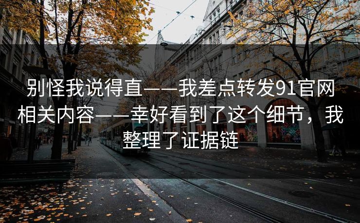 别怪我说得直——我差点转发91官网相关内容——幸好看到了这个细节，我整理了证据链