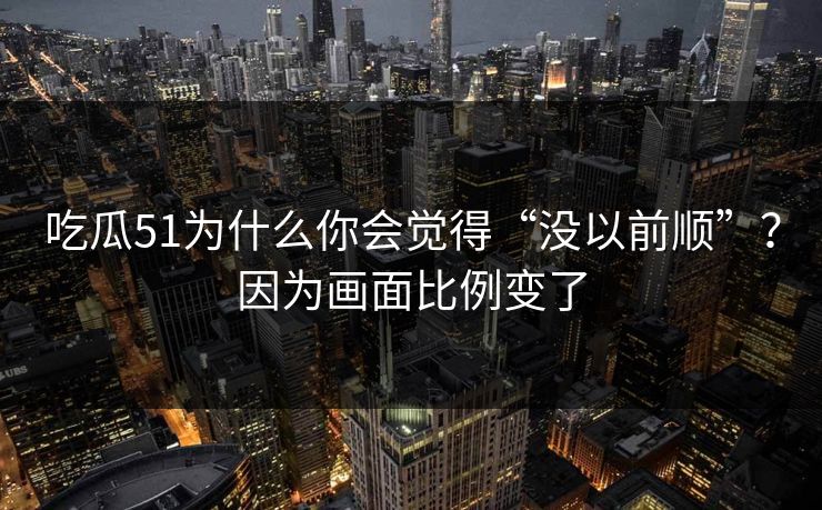 吃瓜51为什么你会觉得“没以前顺”?因为画面比例变了 吃瓜51为什么你会觉得“没以前顺”?因为画面比例变了