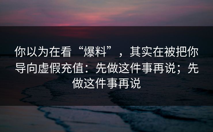 你以为在看“爆料”,其实在被把你导向虚假充值:先做这件事再说;先做这件事再说 你以为在看“爆料”,其实在被把你导向虚假充值:先做这件事再说;先做这件事再说