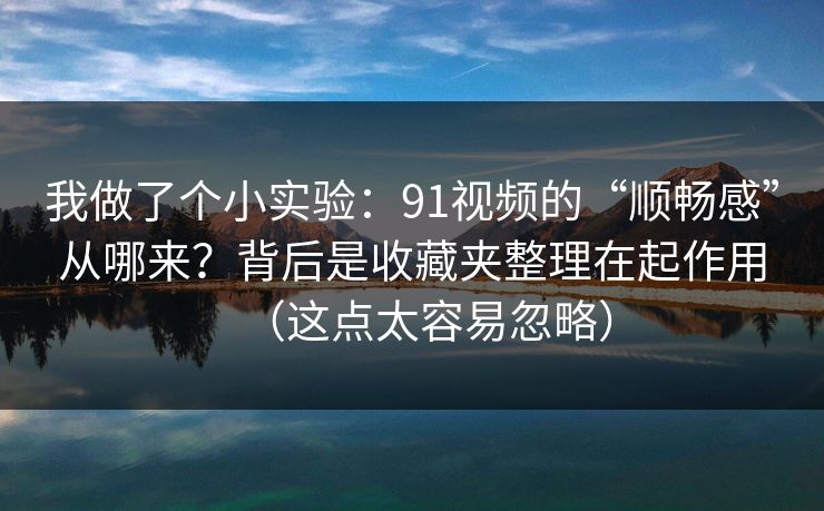 我做了个小实验：91视频的“顺畅感”从哪来？背后是收藏夹整理在起作用（这点太容易忽略）